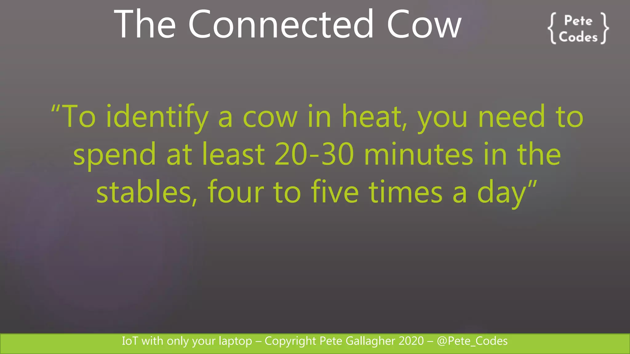 IoT with only your laptop – Copyright Pete Gallagher 2020 – @Pete_Codes
The Connected Cow
“To identify a cow in heat, you need to
spend at least 20-30 minutes in the
stables, four to five times a day”
 