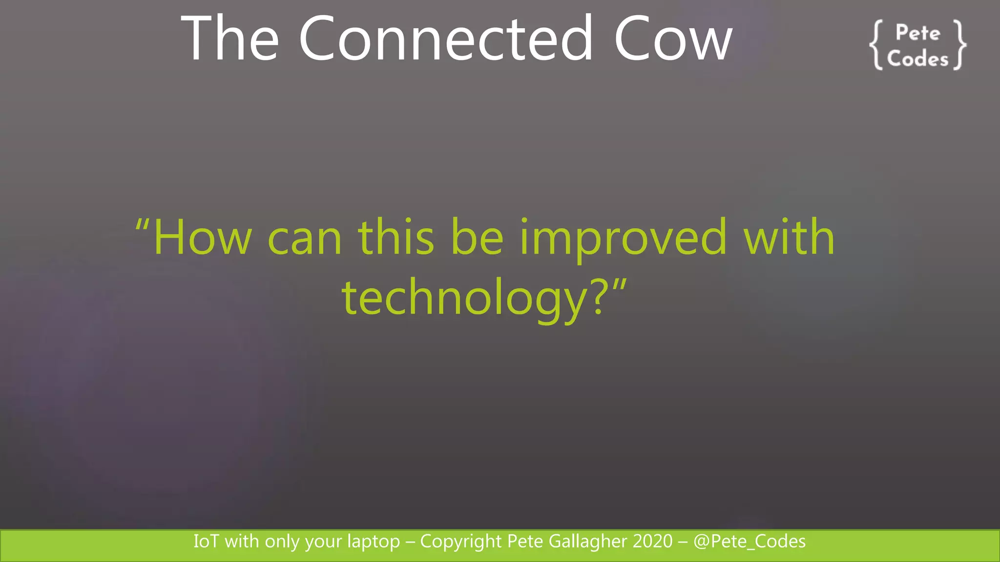 IoT with only your laptop – Copyright Pete Gallagher 2020 – @Pete_Codes
The Connected Cow
“How can this be improved with
technology?”
 