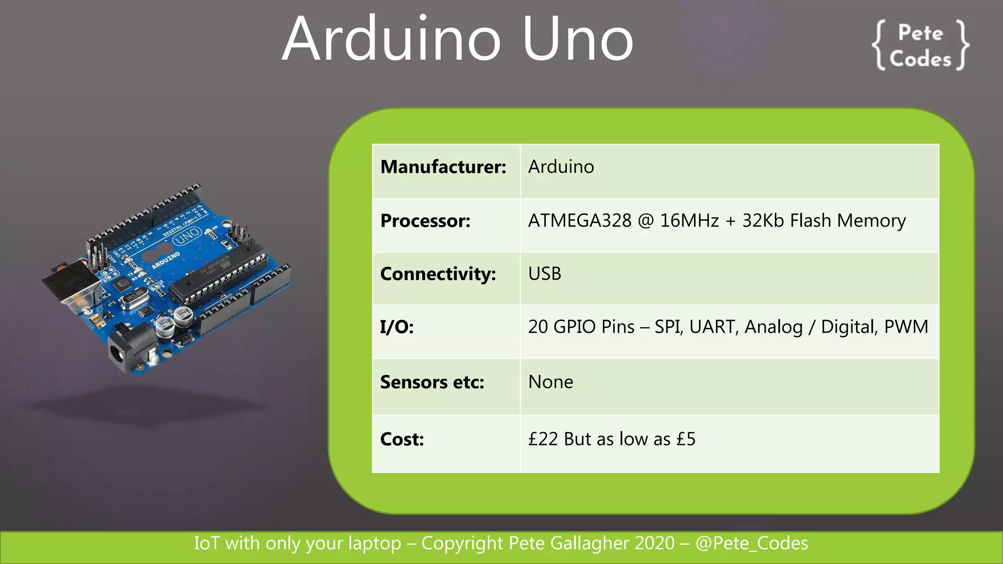 IoT with only your laptop – Copyright Pete Gallagher 2020 – @Pete_Codes
Manufacturer: Arduino
Processor: ATMEGA328 @ 16MHz + 32Kb Flash Memory
Connectivity: USB
I/O: 20 GPIO Pins – SPI, UART, Analog / Digital, PWM
Sensors etc: None
Cost: £22 But as low as £5
Arduino Uno
 