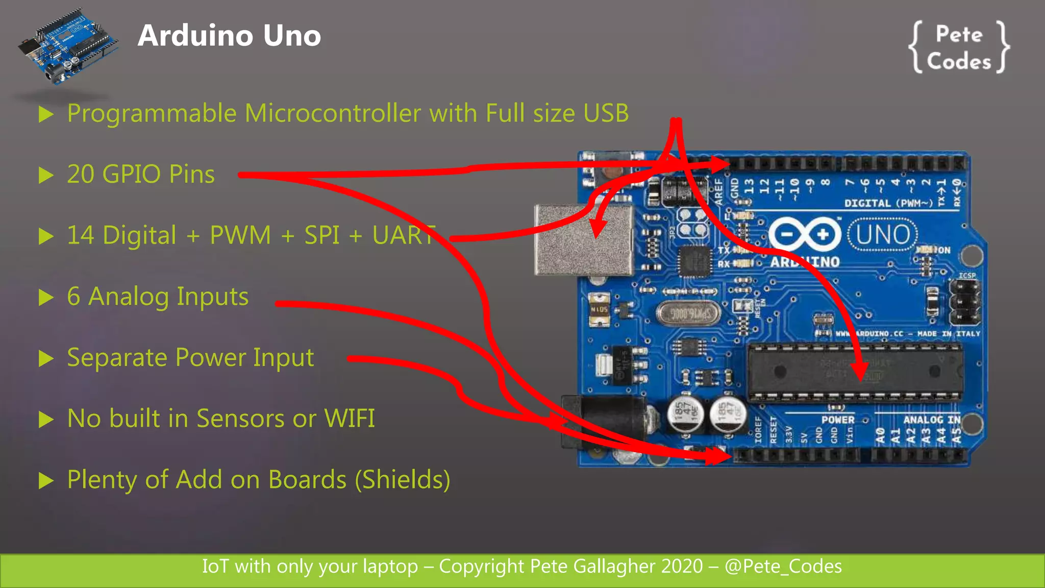 IoT with only your laptop – Copyright Pete Gallagher 2020 – @Pete_Codes
 Programmable Microcontroller with Full size USB
 20 GPIO Pins
 14 Digital + PWM + SPI + UART
 6 Analog Inputs
 Separate Power Input
 No built in Sensors or WIFI
 Plenty of Add on Boards (Shields)
Arduino Uno
 
