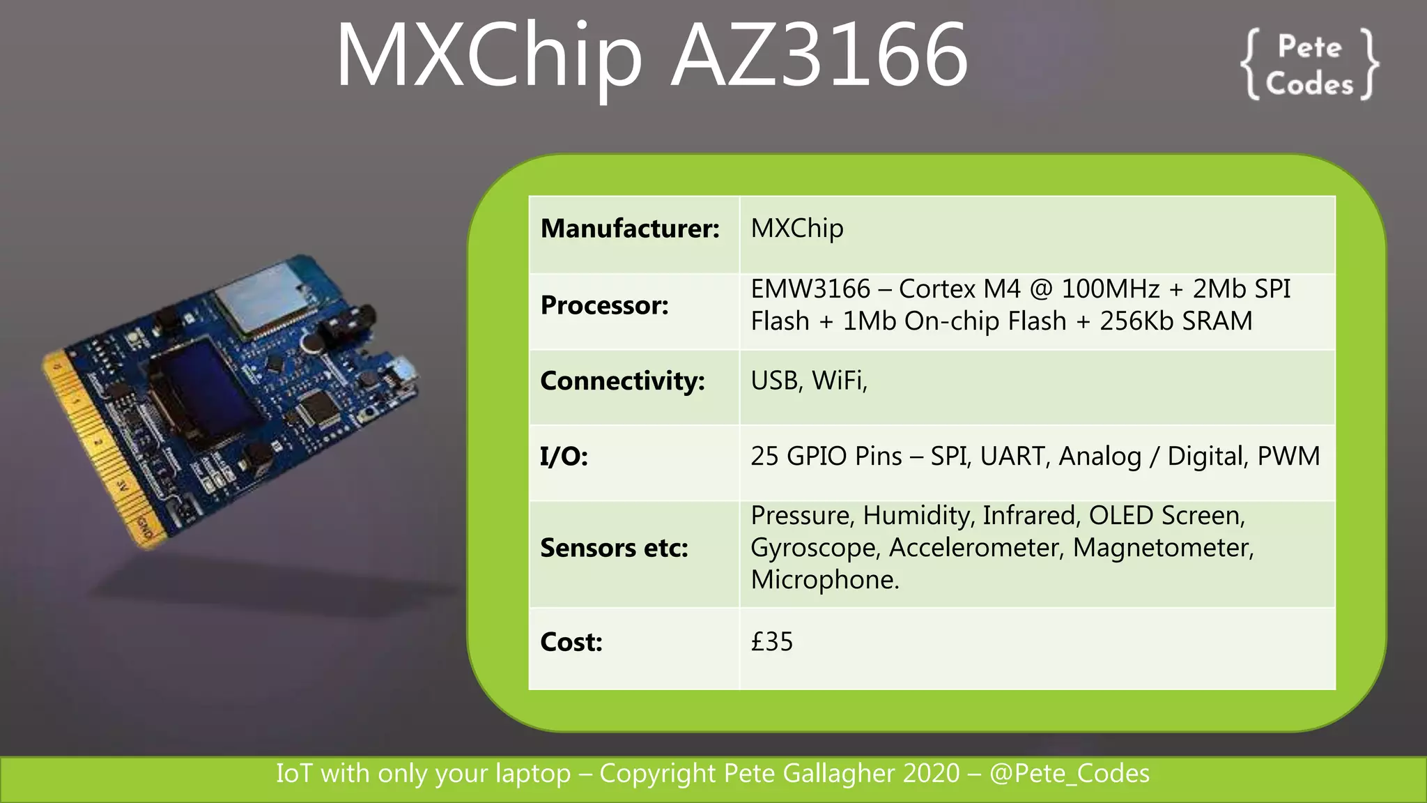 IoT with only your laptop – Copyright Pete Gallagher 2020 – @Pete_Codes
Manufacturer: MXChip
Processor:
EMW3166 – Cortex M4 @ 100MHz + 2Mb SPI
Flash + 1Mb On-chip Flash + 256Kb SRAM
Connectivity: USB, WiFi,
I/O: 25 GPIO Pins – SPI, UART, Analog / Digital, PWM
Sensors etc:
Pressure, Humidity, Infrared, OLED Screen,
Gyroscope, Accelerometer, Magnetometer,
Microphone.
Cost: £35
MXChip AZ3166
 