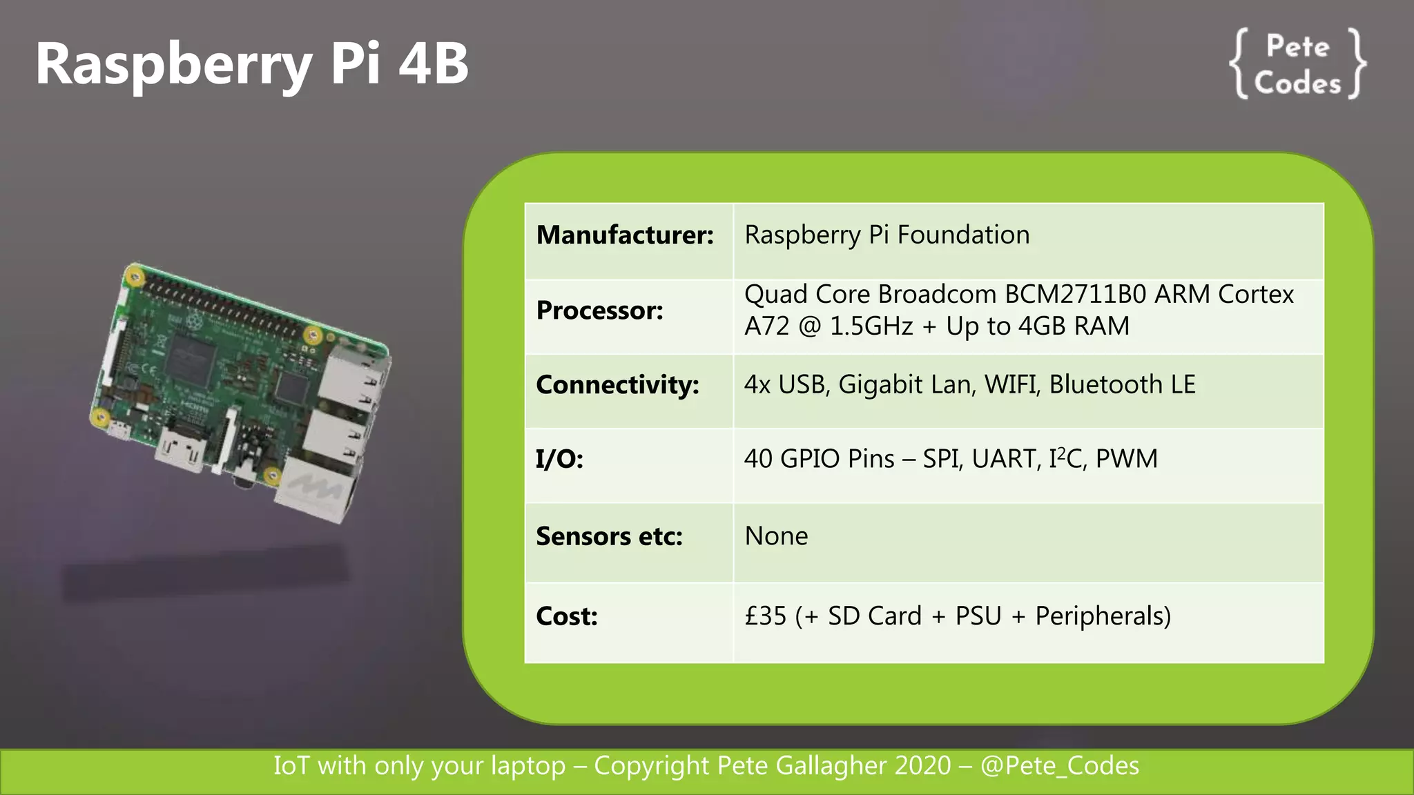 IoT with only your laptop – Copyright Pete Gallagher 2020 – @Pete_Codes
Raspberry Pi 4B
Manufacturer: Raspberry Pi Foundation
Processor:
Quad Core Broadcom BCM2711B0 ARM Cortex
A72 @ 1.5GHz + Up to 4GB RAM
Connectivity: 4x USB, Gigabit Lan, WIFI, Bluetooth LE
I/O: 40 GPIO Pins – SPI, UART, I2C, PWM
Sensors etc: None
Cost: £35 (+ SD Card + PSU + Peripherals)
 