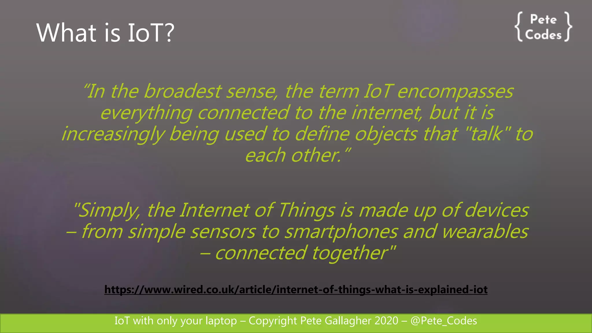 IoT with only your laptop – Copyright Pete Gallagher 2020 – @Pete_Codes
What is IoT?
“In the broadest sense, the term IoT encompasses
everything connected to the internet, but it is
increasingly being used to define objects that "talk" to
each other.”
"Simply, the Internet of Things is made up of devices
– from simple sensors to smartphones and wearables
– connected together"
https://www.wired.co.uk/article/internet-of-things-what-is-explained-iot
 