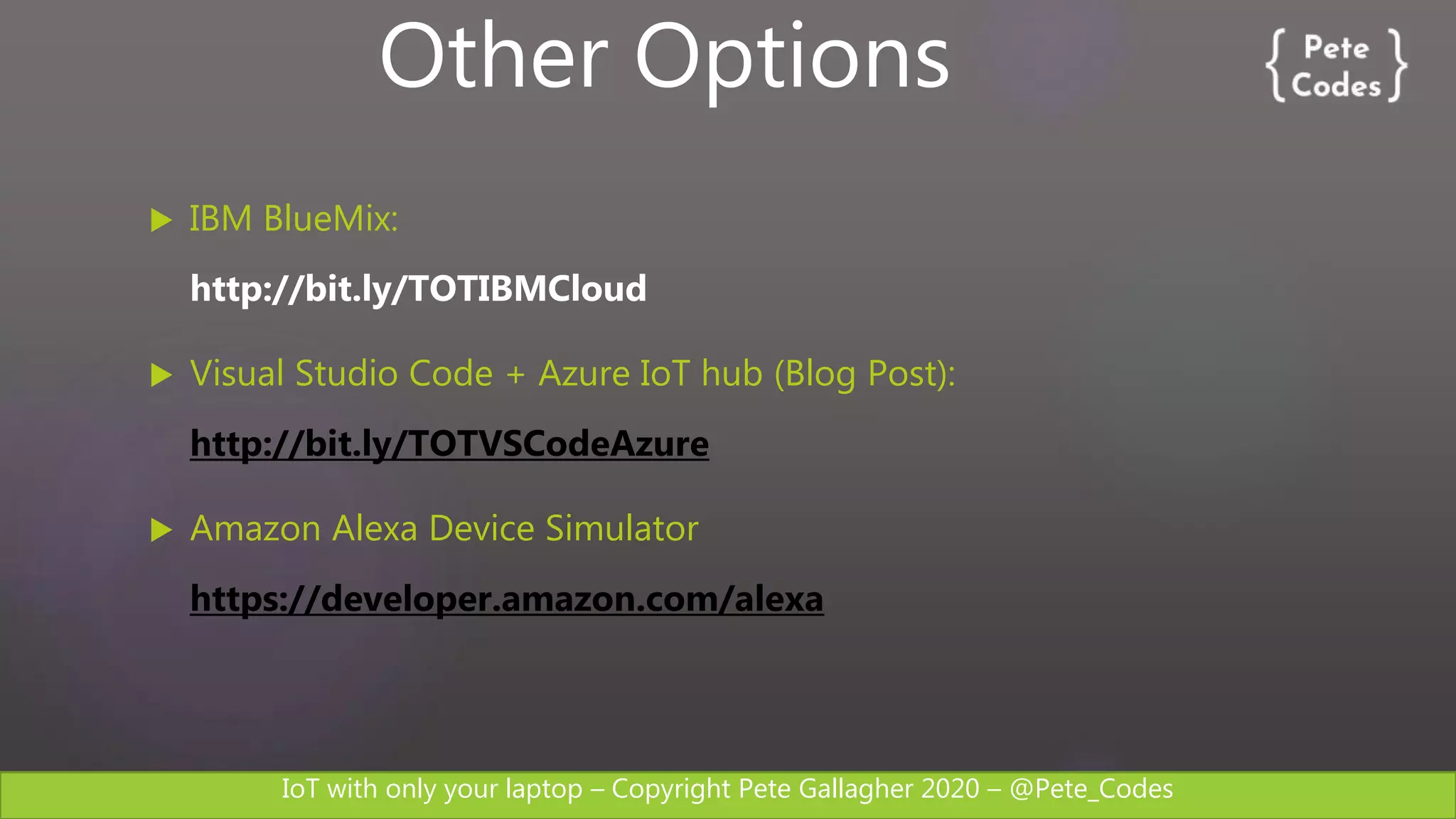 IoT with only your laptop – Copyright Pete Gallagher 2020 – @Pete_Codes
 IBM BlueMix:
http://bit.ly/TOTIBMCloud
 Visual Studio Code + Azure IoT hub (Blog Post):
http://bit.ly/TOTVSCodeAzure
 Amazon Alexa Device Simulator
https://developer.amazon.com/alexa
Other Options
 