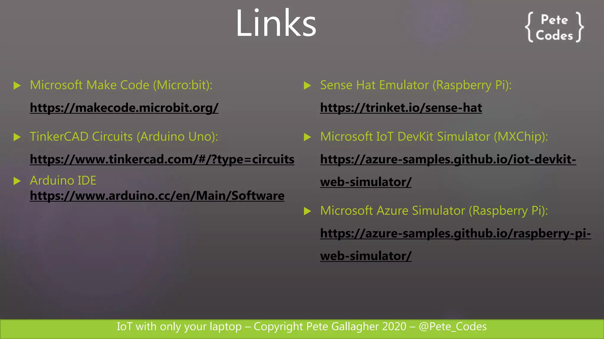 IoT with only your laptop – Copyright Pete Gallagher 2020 – @Pete_Codes
 Microsoft Make Code (Micro:bit):
https://makecode.microbit.org/
 TinkerCAD Circuits (Arduino Uno):
https://www.tinkercad.com/#/?type=circuits
 Arduino IDE
https://www.arduino.cc/en/Main/Software
 Sense Hat Emulator (Raspberry Pi):
https://trinket.io/sense-hat
 Microsoft IoT DevKit Simulator (MXChip):
https://azure-samples.github.io/iot-devkit-
web-simulator/
 Microsoft Azure Simulator (Raspberry Pi):
https://azure-samples.github.io/raspberry-pi-
web-simulator/
Links
 