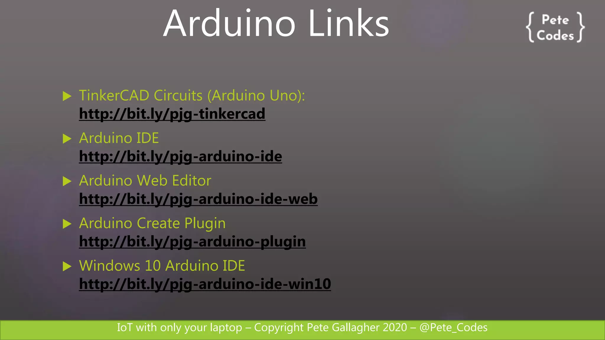 IoT with only your laptop – Copyright Pete Gallagher 2020 – @Pete_Codes
 TinkerCAD Circuits (Arduino Uno):
http://bit.ly/pjg-tinkercad
 Arduino IDE
http://bit.ly/pjg-arduino-ide
 Arduino Web Editor
http://bit.ly/pjg-arduino-ide-web
 Arduino Create Plugin
http://bit.ly/pjg-arduino-plugin
 Windows 10 Arduino IDE
http://bit.ly/pjg-arduino-ide-win10
Arduino Links
 