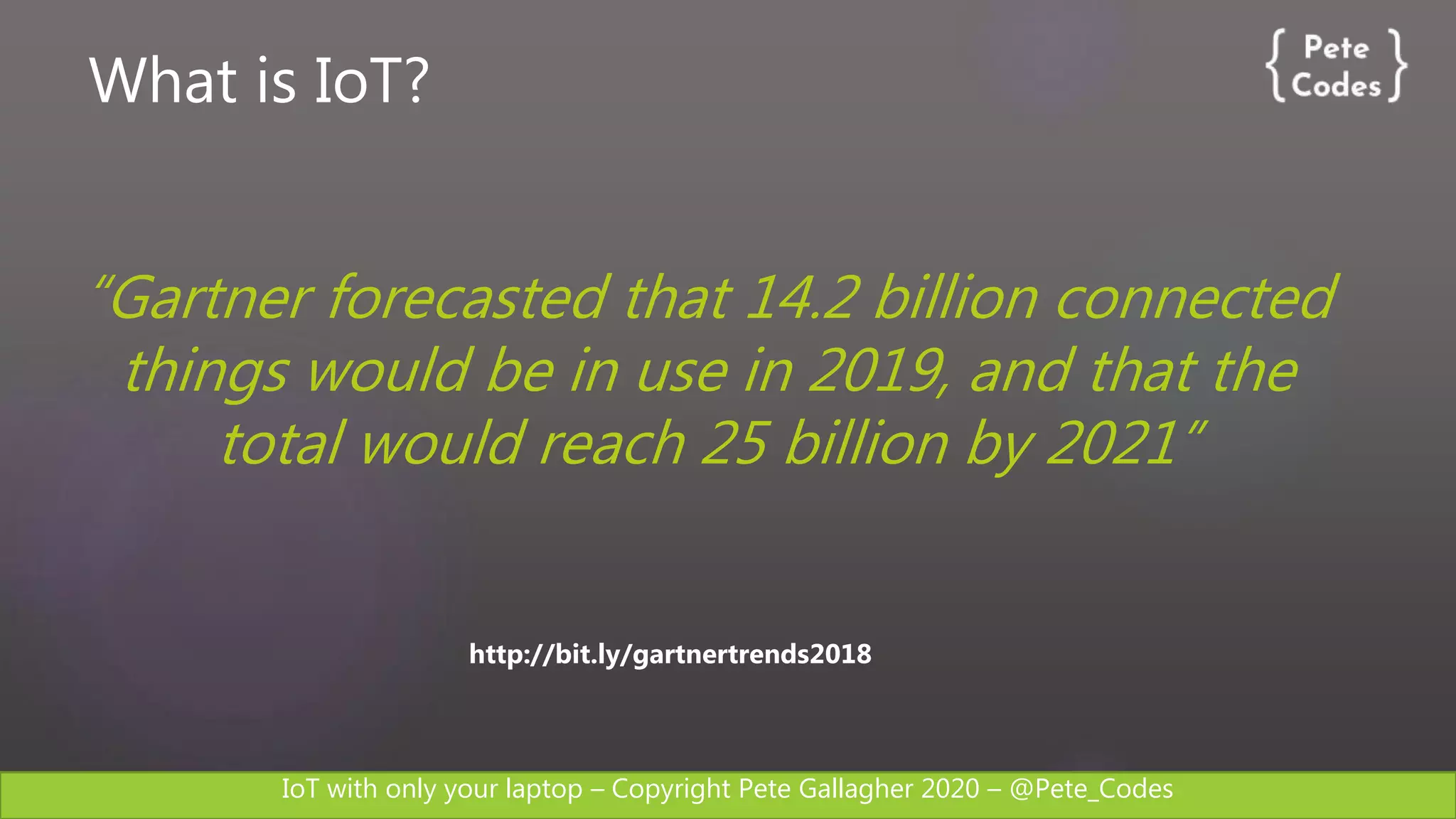 IoT with only your laptop – Copyright Pete Gallagher 2020 – @Pete_Codes
http://bit.ly/gartnertrends2018
“Gartner forecasted that 14.2 billion connected
things would be in use in 2019, and that the
total would reach 25 billion by 2021”
What is IoT?
 