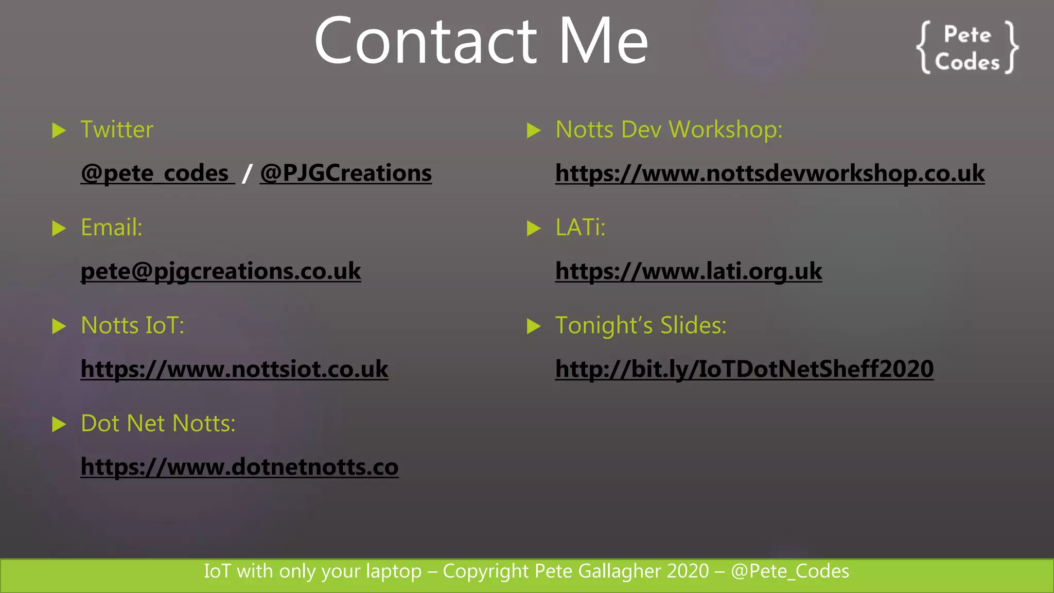 IoT with only your laptop – Copyright Pete Gallagher 2020 – @Pete_Codes
 Twitter
@pete_codes / @PJGCreations
 Email:
pete@pjgcreations.co.uk
 Notts IoT:
https://www.nottsiot.co.uk
 Dot Net Notts:
https://www.dotnetnotts.co
 Notts Dev Workshop:
https://www.nottsdevworkshop.co.uk
 LATi:
https://www.lati.org.uk
 Tonight’s Slides:
http://bit.ly/IoTDotNetSheff2020
Contact Me
 