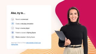 Need help? Check out these video tutorials on how to use
iSpring Suite.
Share a course in iSpring Space
Publish a course to iSpring Space
Design a course player
Create a role-play simulation
Record a screencast
Also, try to…
 