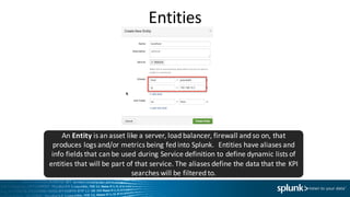 Entities
An	Entity is	an	asset	like	a	server,	load	balancer,	firewall	and	so	on,	that	
produces	logs	and/or	metrics	being	fed	into	Splunk.		Entities	have	aliases	and	
info	fields	that	can	be	used	during	Service	definition	to	define	dynamic	lists	of	
entities	that	will	be	part	of	that	service.	The	aliases	define	the	data	that	the	KPI	
searches	will	be	filtered	to.
 