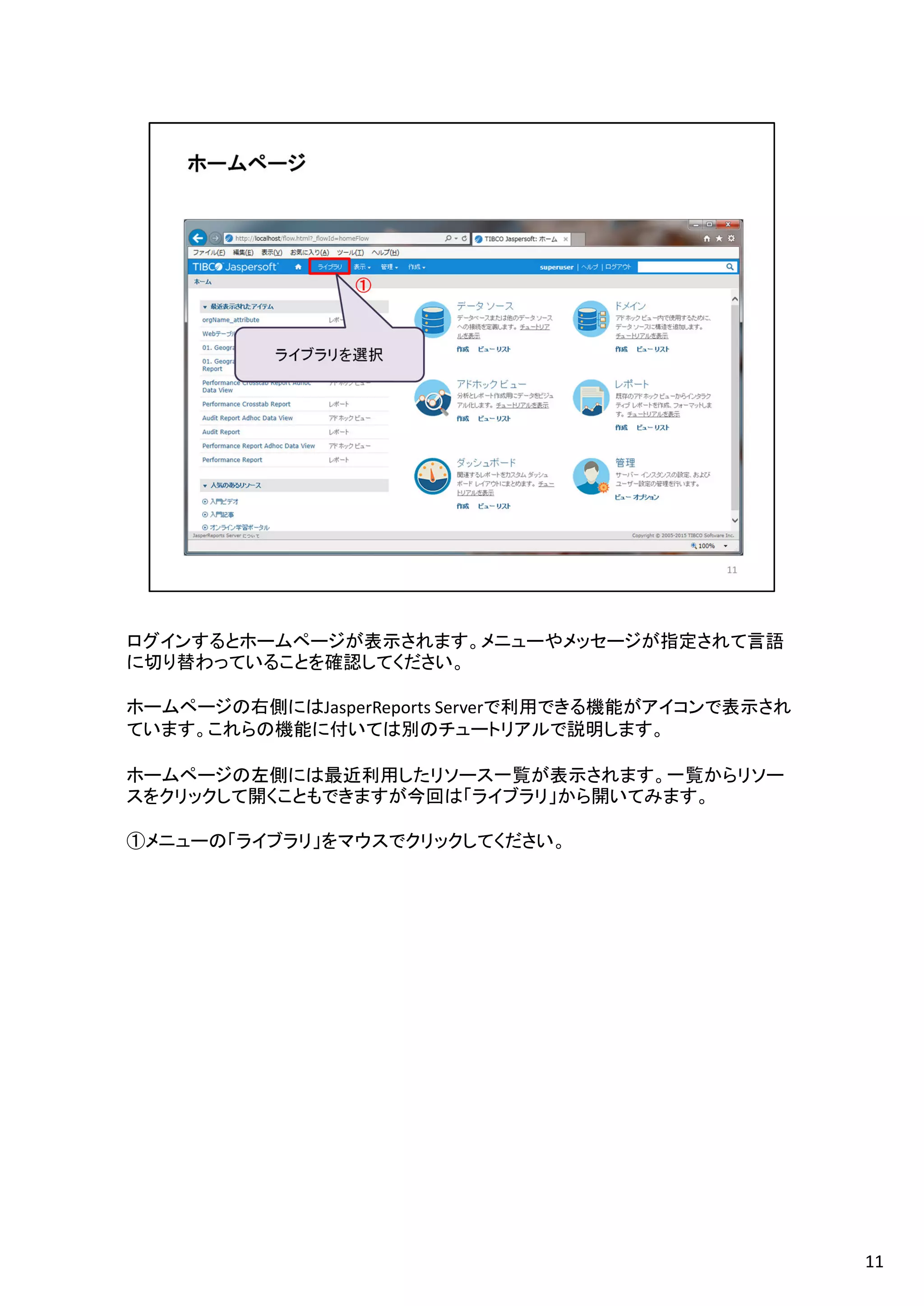 ログインするとホームページが表示されます。メニューやメッセージが指定されて言語
に切り替わっていることを確認してください。
ホームページの右側にはJasperReports Serverで利用できる機能がアイコンで表示され
ています。これらの機能に付いては別のチュートリアルで説明します。
ホームページの左側には最近利用したリソース一覧が表示されます。一覧からリソー
スをクリックして開くこともできますが今回は「ライブラリ」から開いてみます。
①メニューの「ライブラリ」をマウスでクリックしてください。
11
 