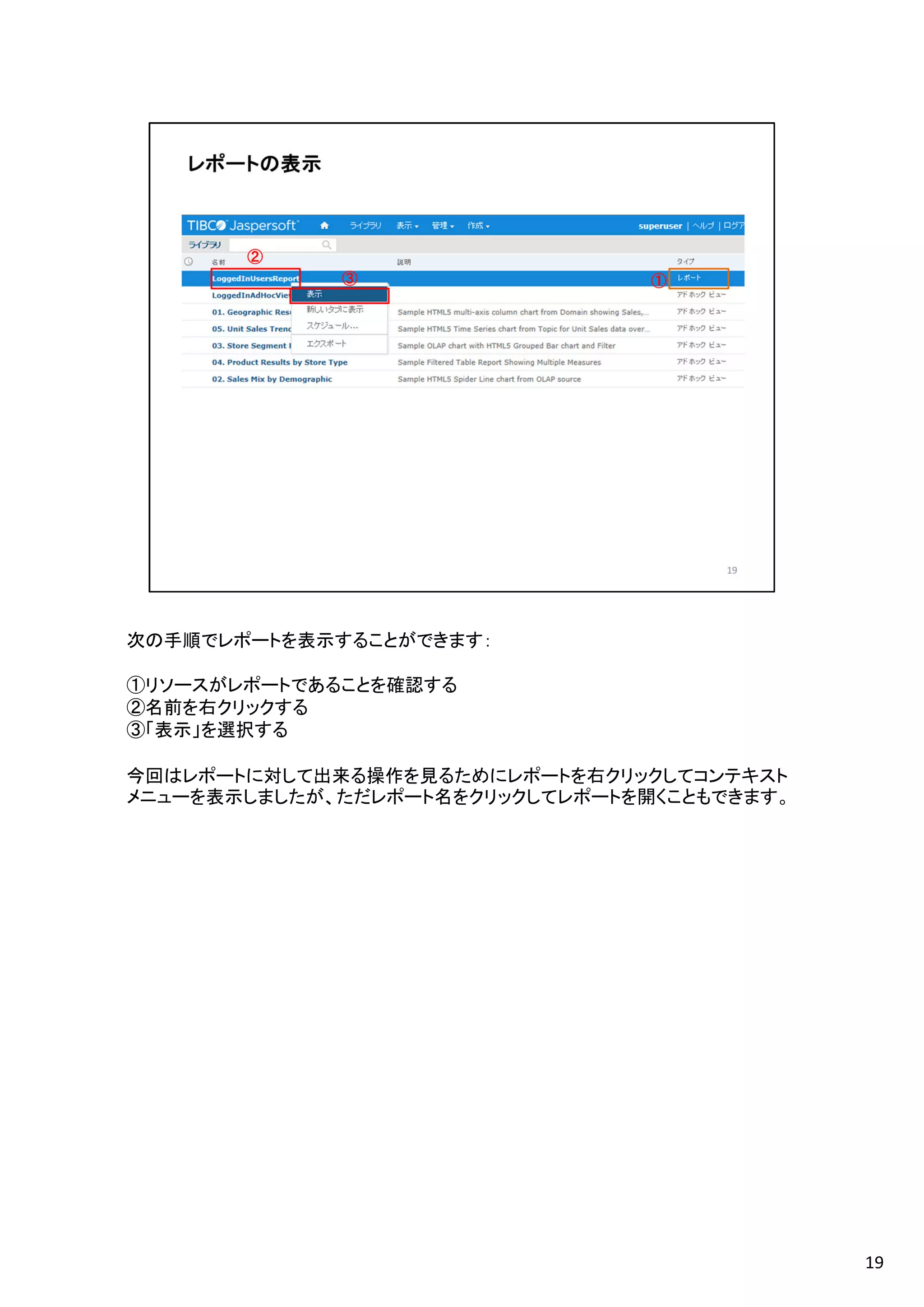 次の手順でレポートを表示することができます：
①リソースがレポートであることを確認する
②名前を右クリックする
③「表示」を選択する
今回はレポートに対して出来る操作を見るためにレポートを右クリックしてコンテキスト
メニューを表示しましたが、ただレポート名をクリックしてレポートを開くこともできます。
19
 