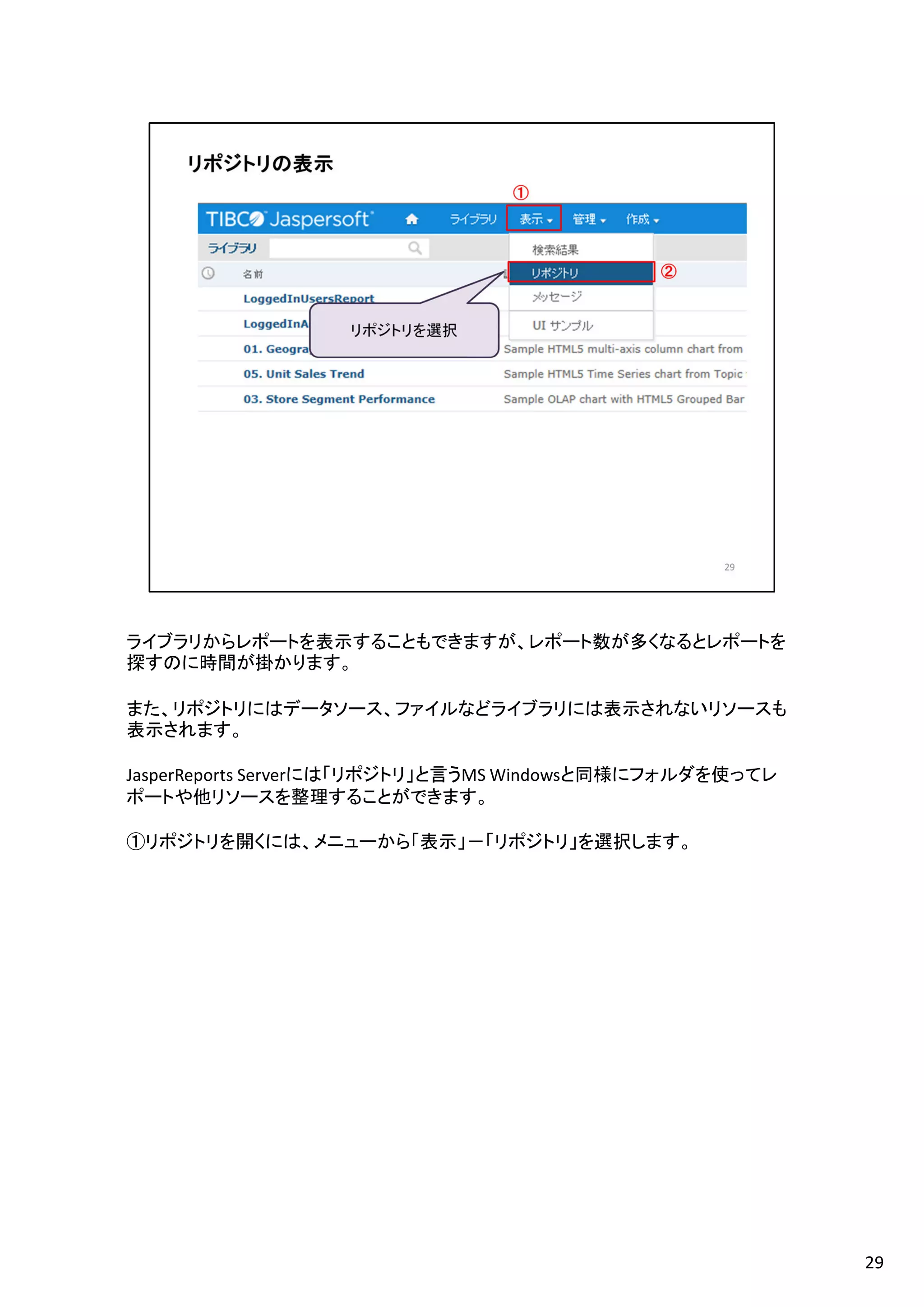 ライブラリからレポートを表示することもできますが、レポート数が多くなるとレポートを
探すのに時間が掛かります。
また、リポジトリにはデータソース、ファイルなどライブラリには表示されないリソースも
表示されます。
JasperReports Serverには「リポジトリ」と言うMS Windowsと同様にフォルダを使ってレ
ポートや他リソースを整理することができます。
①リポジトリを開くには、メニューから「表示」－「リポジトリ」を選択します。
29
 