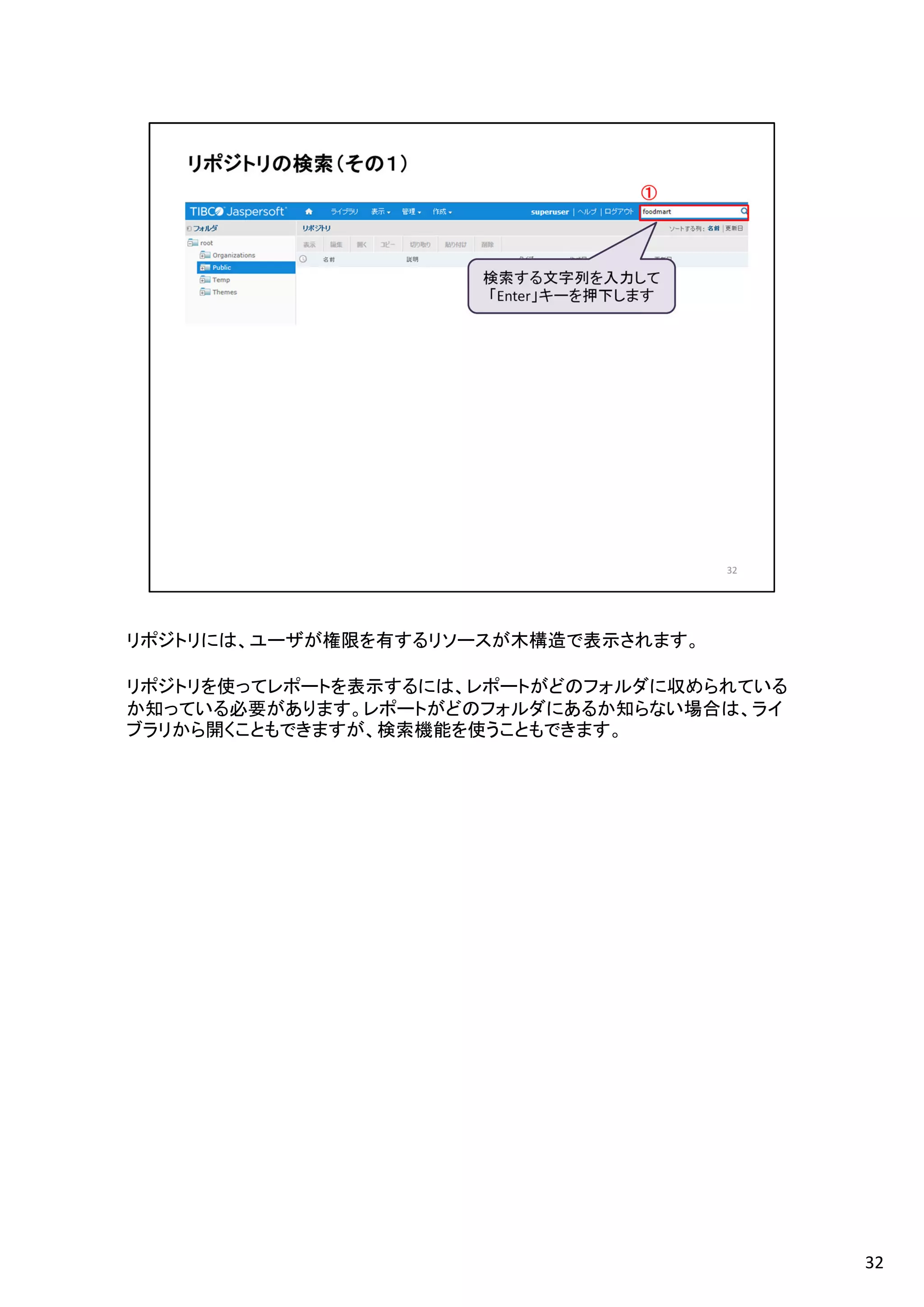 リポジトリには、ユーザが権限を有するリソースが木構造で表示されます。
リポジトリを使ってレポートを表示するには、レポートがどのフォルダに収められている
か知っている必要があります。レポートがどのフォルダにあるか知らない場合は、ライ
ブラリから開くこともできますが、検索機能を使うこともできます。
32
 