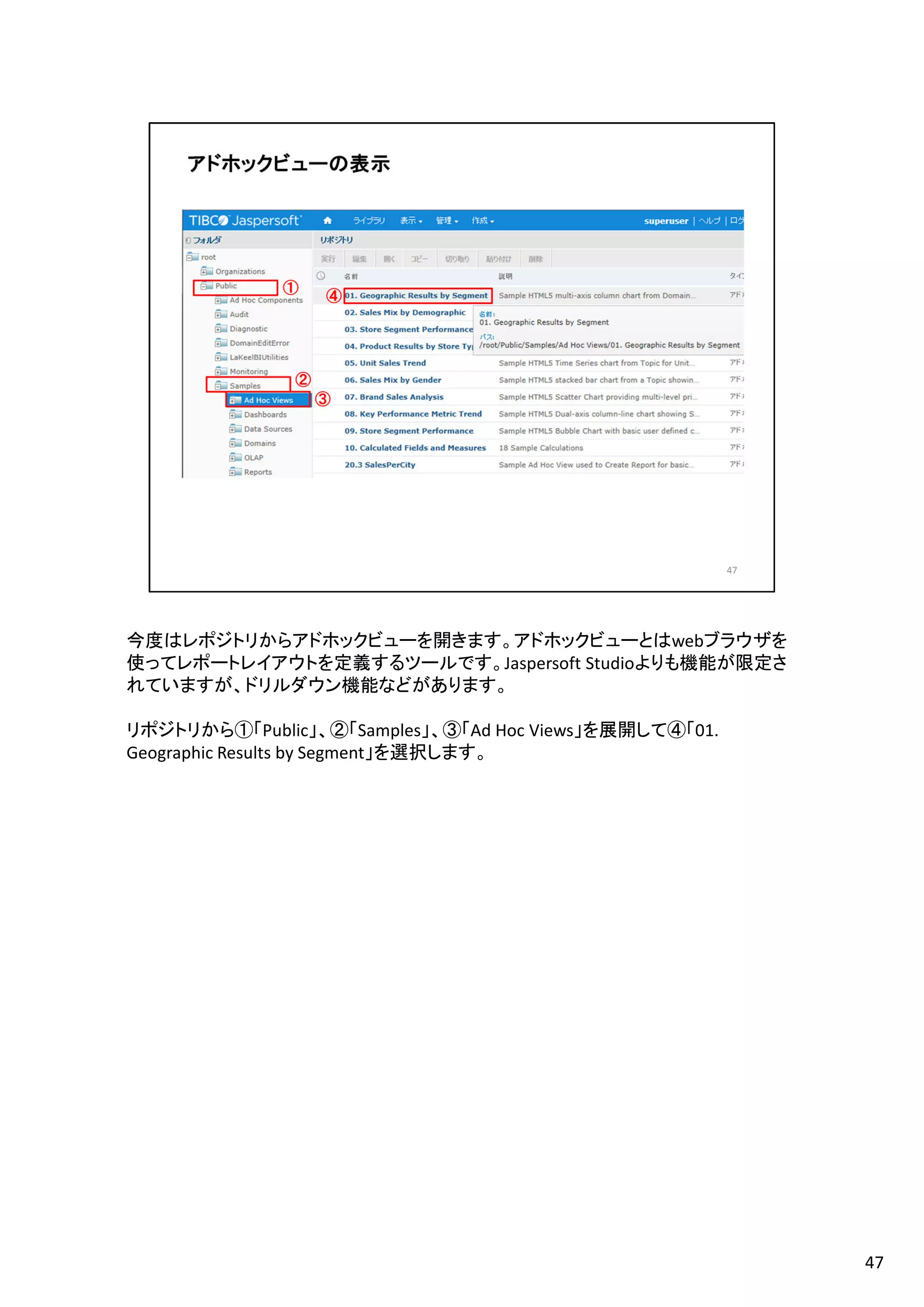 今度はレポジトリからアドホックビューを開きます。アドホックビューとはwebブラウザを
使ってレポートレイアウトを定義するツールです。Jaspersoft Studioよりも機能が限定さ
れていますが、ドリルダウン機能などがあります。
リポジトリから①「Public」、②「Samples」、③「Ad Hoc Views」を展開して④「01.
Geographic Results by Segment」を選択します。
47
 