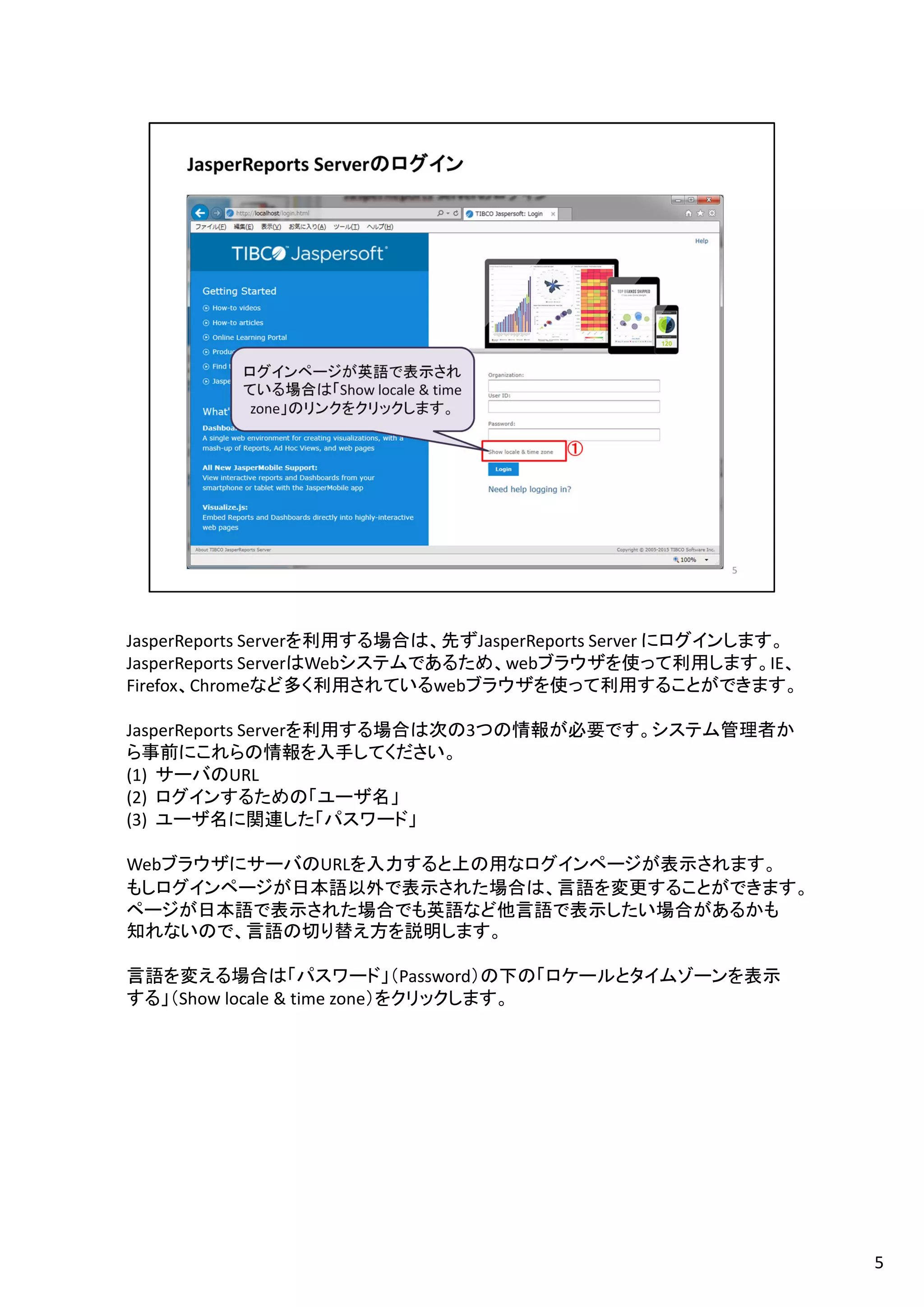 JasperReports Serverを利用する場合は、先ずJasperReports Server にログインします。
JasperReports ServerはWebシステムであるため、webブラウザを使って利用します。IE、
Firefox、Chromeなど多く利用されているwebブラウザを使って利用することができます。
JasperReports Serverを利用する場合は次の3つの情報が必要です。システム管理者か
ら事前にこれらの情報を入手してください。
(1) サーバのURL
(2) ログインするための「ユーザ名」
(3) ユーザ名に関連した「パスワード」
WebブラウザにサーバのURLを入力すると上の用なログインページが表示されます。
もしログインページが日本語以外で表示された場合は、言語を変更することができます。
ページが日本語で表示された場合でも英語など他言語で表示したい場合があるかも
知れないので、言語の切り替え方を説明します。
言語を変える場合は「パスワード」（Password）の下の「ロケールとタイムゾーンを表示
する」（Show locale & time zone）をクリックします。
5
 