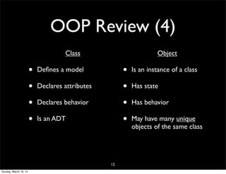 OOP Review (4)
• Class
• Deﬁnes a model
• Declares attributes
• Declares behavior
• Is an ADT
• Object
• Is an instance of a class
• Has state
• Has behavior
• May have many unique
objects of the same class
12
Sunday, March 16, 14
 