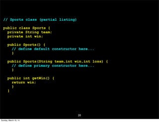 20
// Sports class (partial listing)
public class Sports {
private String team;
private int win;
public Sports() {
// define default constructor here...
}
public Sports(String team,int win,int loss) {
// define primary constructor here...
}
public int getWin() {
return win;
}
}
Sunday, March 16, 14
 