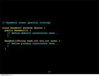 21
// Baseball class (partial listing)
class Baseball extends Sports {
public Baseball() {
// define default constructor here...
}
Baseball(String team,int win,int loss) {
// define primary constructor here...
}
}
Sunday, March 16, 14
 