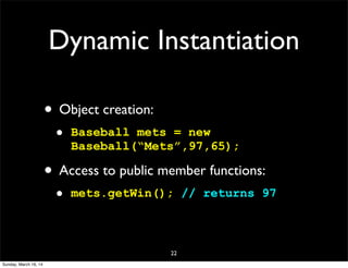 Dynamic Instantiation
• Object creation:
• Baseball mets = new
Baseball(“Mets”,97,65);
• Access to public member functions:
• mets.getWin(); // returns 97
22
Sunday, March 16, 14
 
