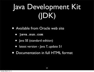 Java Development Kit
(JDK)
• Available from Oracle web site
• java.sun.com
• Java SE (standard edition)
• latest version - Java 7, update 51
• Documentation in full HTML format
24
Sunday, March 16, 14
 