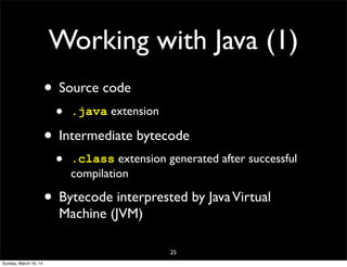 Working with Java (1)
• Source code
• .java extension
• Intermediate bytecode
• .class extension generated after successful
compilation
• Bytecode interprested by JavaVirtual
Machine (JVM)
25
Sunday, March 16, 14
 