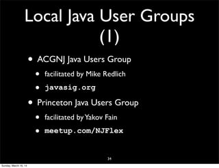 Local Java User Groups
(1)
• ACGNJ Java Users Group
• facilitated by Mike Redlich
• javasig.org
• Princeton Java Users Group
• facilitated byYakov Fain
• meetup.com/NJFlex
34
Sunday, March 16, 14
 