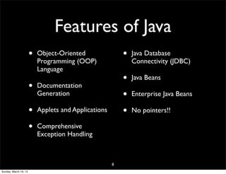 Features of Java
• Object-Oriented
Programming (OOP)
Language
• Documentation
Generation
• Applets and Applications
• Comprehensive
Exception Handling
• Java Database
Connectivity (JDBC)
• Java Beans
• Enterprise Java Beans
• No pointers!!
8
Sunday, March 16, 14
 