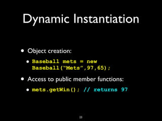 Dynamic Instantiation
• Object creation:
• Baseball mets = new
Baseball(“Mets”,97,65);
• Access to public member functions...