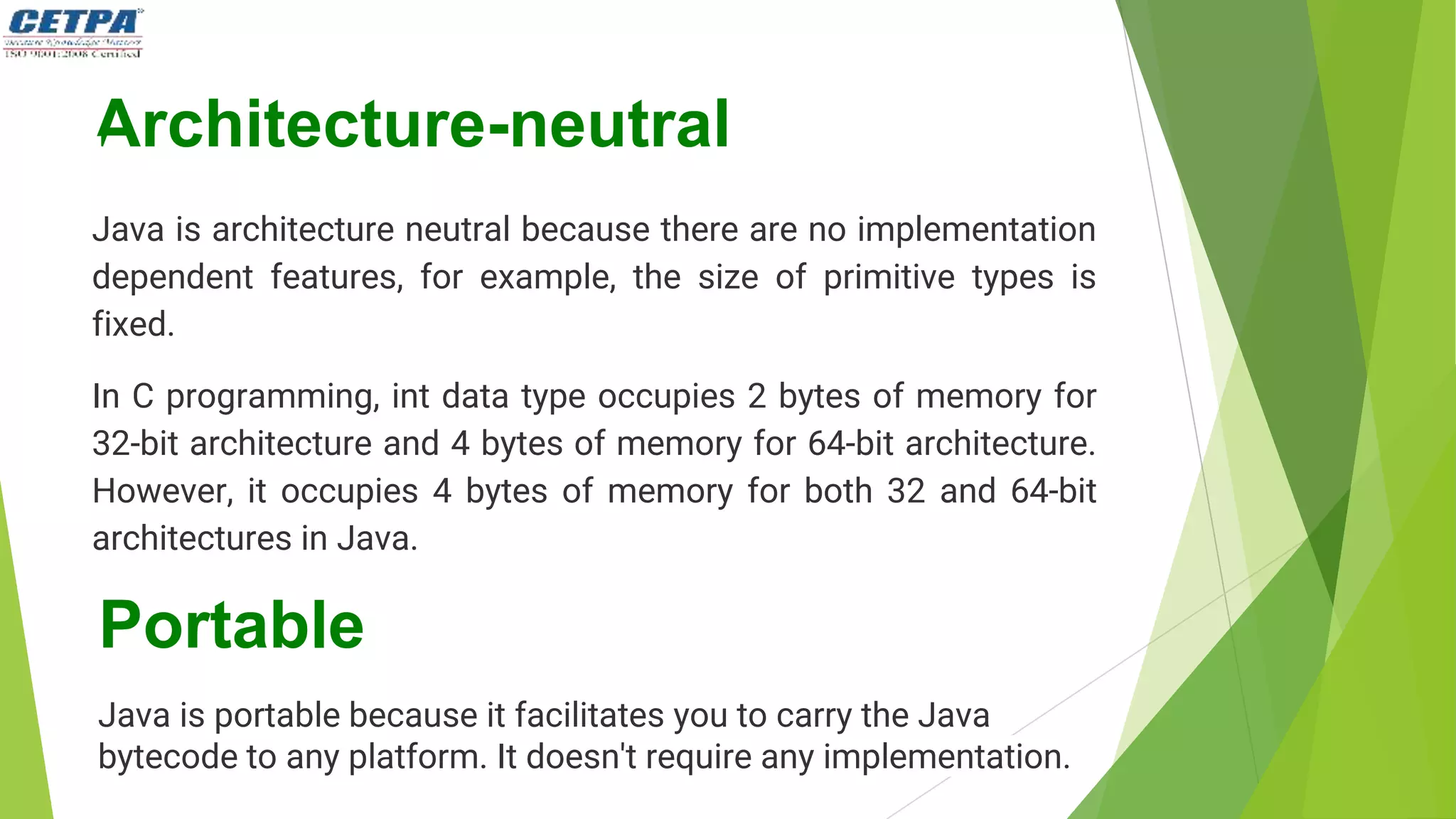 Architecture-neutral
Java is architecture neutral because there are no implementation
dependent features, for example, the size of primitive types is
fixed.
In C programming, int data type occupies 2 bytes of memory for
32-bit architecture and 4 bytes of memory for 64-bit architecture.
However, it occupies 4 bytes of memory for both 32 and 64-bit
architectures in Java.
Portable
Java is portable because it facilitates you to carry the Java
bytecode to any platform. It doesn't require any implementation.
 