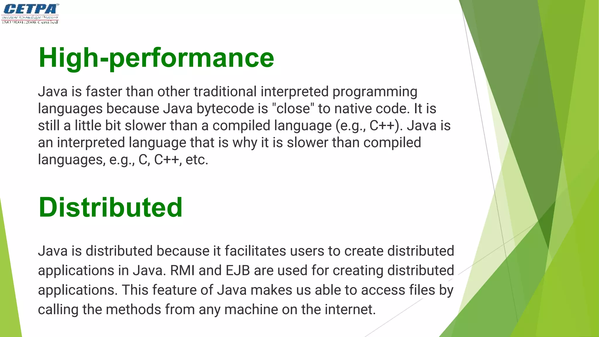 High-performance
Java is faster than other traditional interpreted programming
languages because Java bytecode is "close" to native code. It is
still a little bit slower than a compiled language (e.g., C++). Java is
an interpreted language that is why it is slower than compiled
languages, e.g., C, C++, etc.
Distributed
Java is distributed because it facilitates users to create distributed
applications in Java. RMI and EJB are used for creating distributed
applications. This feature of Java makes us able to access files by
calling the methods from any machine on the internet.
 