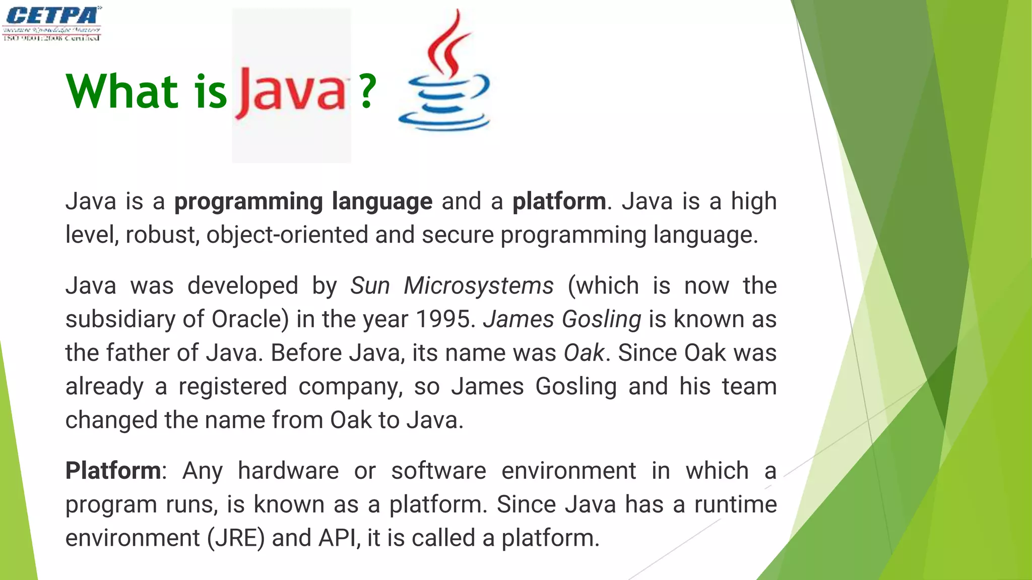 What is ?
Java is a programming language and a platform. Java is a high
level, robust, object-oriented and secure programming language.
Java was developed by Sun Microsystems (which is now the
subsidiary of Oracle) in the year 1995. James Gosling is known as
the father of Java. Before Java, its name was Oak. Since Oak was
already a registered company, so James Gosling and his team
changed the name from Oak to Java.
Platform: Any hardware or software environment in which a
program runs, is known as a platform. Since Java has a runtime
environment (JRE) and API, it is called a platform.
 