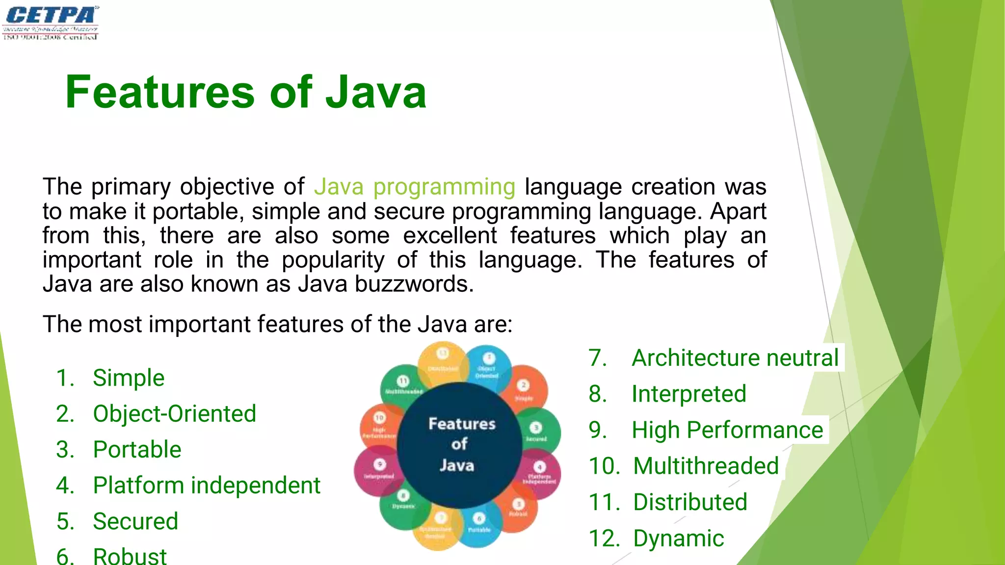 Features of Java
The primary objective of Java programming language creation was
to make it portable, simple and secure programming language. Apart
from this, there are also some excellent features which play an
important role in the popularity of this language. The features of
Java are also known as Java buzzwords.
The most important features of the Java are:
1. Simple
2. Object-Oriented
3. Portable
4. Platform independent
5. Secured
7. Architecture neutral
8. Interpreted
9. High Performance
10. Multithreaded
11. Distributed
12. Dynamic
 