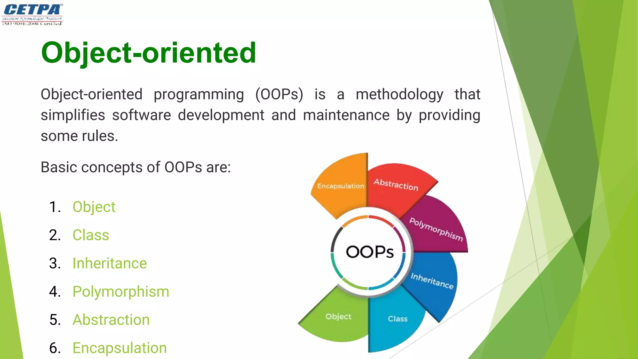 Object-oriented
Object-oriented programming (OOPs) is a methodology that
simplifies software development and maintenance by providing
some rules.
Basic concepts of OOPs are:
1. Object
2. Class
3. Inheritance
4. Polymorphism
5. Abstraction
6. Encapsulation
 