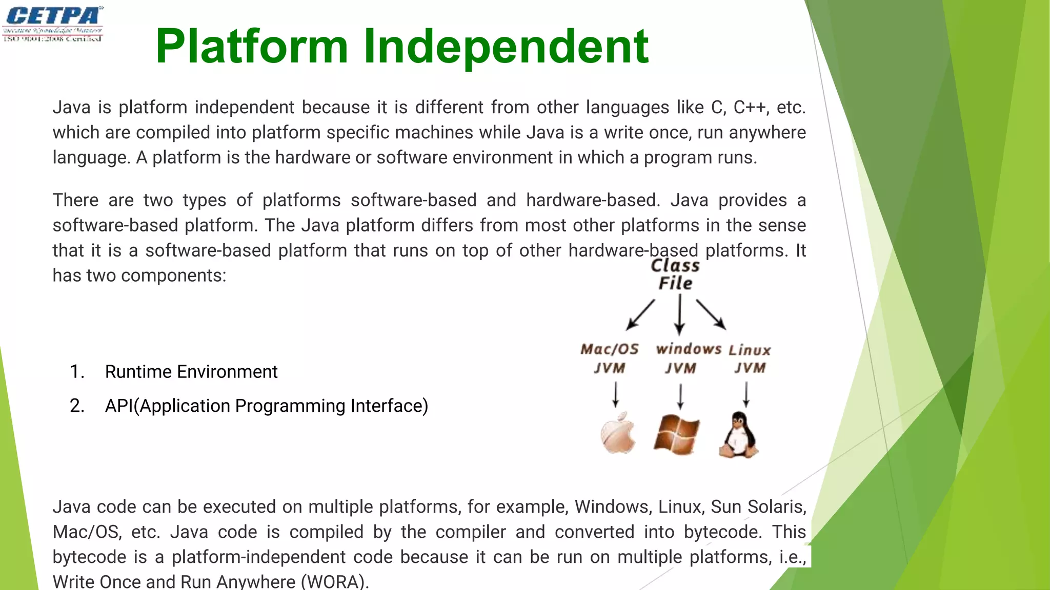 Platform Independent
Java is platform independent because it is different from other languages like C, C++, etc.
which are compiled into platform specific machines while Java is a write once, run anywhere
language. A platform is the hardware or software environment in which a program runs.
There are two types of platforms software-based and hardware-based. Java provides a
software-based platform. The Java platform differs from most other platforms in the sense
that it is a software-based platform that runs on top of other hardware-based platforms. It
has two components:
1. Runtime Environment
2. API(Application Programming Interface)
Java code can be executed on multiple platforms, for example, Windows, Linux, Sun Solaris,
Mac/OS, etc. Java code is compiled by the compiler and converted into bytecode. This
bytecode is a platform-independent code because it can be run on multiple platforms, i.e.,
Write Once and Run Anywhere (WORA).
 