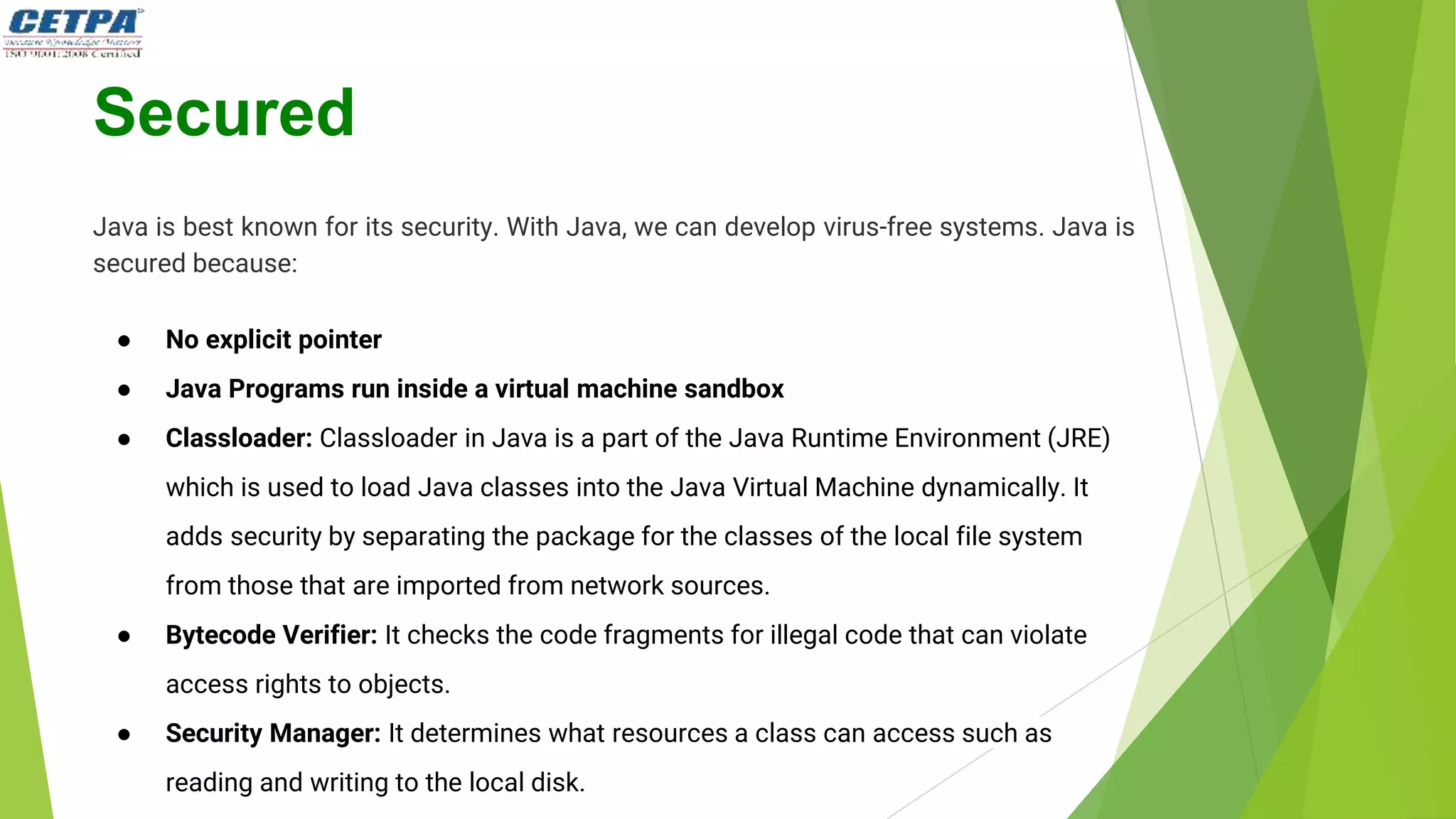 Secured
Java is best known for its security. With Java, we can develop virus-free systems. Java is
secured because:
● No explicit pointer
● Java Programs run inside a virtual machine sandbox
● Classloader: Classloader in Java is a part of the Java Runtime Environment (JRE)
which is used to load Java classes into the Java Virtual Machine dynamically. It
adds security by separating the package for the classes of the local file system
from those that are imported from network sources.
● Bytecode Verifier: It checks the code fragments for illegal code that can violate
access rights to objects.
● Security Manager: It determines what resources a class can access such as
reading and writing to the local disk.
 