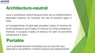 Architecture-neutral
Java is architecture neutral because there are no implementation
dependent features, for example, the size of primitive types is
fixed.
In C programming, int data type occupies 2 bytes of memory for
32-bit architecture and 4 bytes of memory for 64-bit architecture.
However, it occupies 4 bytes of memory for both 32 and 64-bit
architectures in Java.
Portable
Java is portable because it facilitates you to carry the Java
bytecode to any platform. It doesn't require any implementation.
 