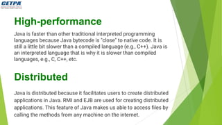 High-performance
Java is faster than other traditional interpreted programming
languages because Java bytecode is "close" to native code. It is
still a little bit slower than a compiled language (e.g., C++). Java is
an interpreted language that is why it is slower than compiled
languages, e.g., C, C++, etc.
Distributed
Java is distributed because it facilitates users to create distributed
applications in Java. RMI and EJB are used for creating distributed
applications. This feature of Java makes us able to access files by
calling the methods from any machine on the internet.
 
