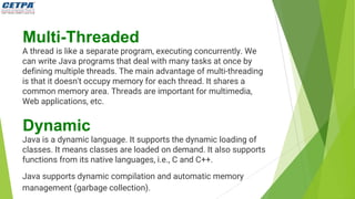 Multi-Threaded
A thread is like a separate program, executing concurrently. We
can write Java programs that deal with many tasks at once by
defining multiple threads. The main advantage of multi-threading
is that it doesn't occupy memory for each thread. It shares a
common memory area. Threads are important for multimedia,
Web applications, etc.
Dynamic
Java is a dynamic language. It supports the dynamic loading of
classes. It means classes are loaded on demand. It also supports
functions from its native languages, i.e., C and C++.
Java supports dynamic compilation and automatic memory
management (garbage collection).
 