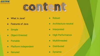 ● What is Java?
● Features of Java
● Simple
● Object-Oriented
● Portable
● Platform independent
● Secured
● Robust
● Architecture neutral
● Interpreted
● High Performance
● Multithreaded
● Distributed
● Dynamic
 