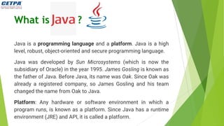 What is ?
Java is a programming language and a platform. Java is a high
level, robust, object-oriented and secure programming language.
Java was developed by Sun Microsystems (which is now the
subsidiary of Oracle) in the year 1995. James Gosling is known as
the father of Java. Before Java, its name was Oak. Since Oak was
already a registered company, so James Gosling and his team
changed the name from Oak to Java.
Platform: Any hardware or software environment in which a
program runs, is known as a platform. Since Java has a runtime
environment (JRE) and API, it is called a platform.
 