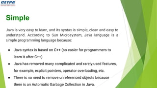 Simple
Java is very easy to learn, and its syntax is simple, clean and easy to
understand. According to Sun Microsystem, Java language is a
simple programming language because:
● Java syntax is based on C++ (so easier for programmers to
learn it after C++).
● Java has removed many complicated and rarely-used features,
for example, explicit pointers, operator overloading, etc.
● There is no need to remove unreferenced objects because
there is an Automatic Garbage Collection in Java.
 