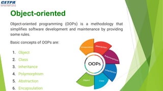 Object-oriented
Object-oriented programming (OOPs) is a methodology that
simplifies software development and maintenance by providing
some rules.
Basic concepts of OOPs are:
1. Object
2. Class
3. Inheritance
4. Polymorphism
5. Abstraction
6. Encapsulation
 