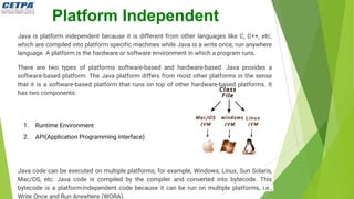 Platform Independent
Java is platform independent because it is different from other languages like C, C++, etc.
which are compiled into platform specific machines while Java is a write once, run anywhere
language. A platform is the hardware or software environment in which a program runs.
There are two types of platforms software-based and hardware-based. Java provides a
software-based platform. The Java platform differs from most other platforms in the sense
that it is a software-based platform that runs on top of other hardware-based platforms. It
has two components:
1. Runtime Environment
2. API(Application Programming Interface)
Java code can be executed on multiple platforms, for example, Windows, Linux, Sun Solaris,
Mac/OS, etc. Java code is compiled by the compiler and converted into bytecode. This
bytecode is a platform-independent code because it can be run on multiple platforms, i.e.,
Write Once and Run Anywhere (WORA).
 