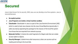 Secured
Java is best known for its security. With Java, we can develop virus-free systems. Java is
secured because:
● No explicit pointer
● Java Programs run inside a virtual machine sandbox
● Classloader: Classloader in Java is a part of the Java Runtime Environment (JRE)
which is used to load Java classes into the Java Virtual Machine dynamically. It
adds security by separating the package for the classes of the local file system
from those that are imported from network sources.
● Bytecode Verifier: It checks the code fragments for illegal code that can violate
access rights to objects.
● Security Manager: It determines what resources a class can access such as
reading and writing to the local disk.
 