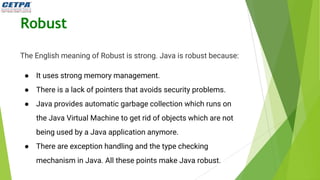 Robust
The English meaning of Robust is strong. Java is robust because:
● It uses strong memory management.
● There is a lack of pointers that avoids security problems.
● Java provides automatic garbage collection which runs on
the Java Virtual Machine to get rid of objects which are not
being used by a Java application anymore.
● There are exception handling and the type checking
mechanism in Java. All these points make Java robust.
 