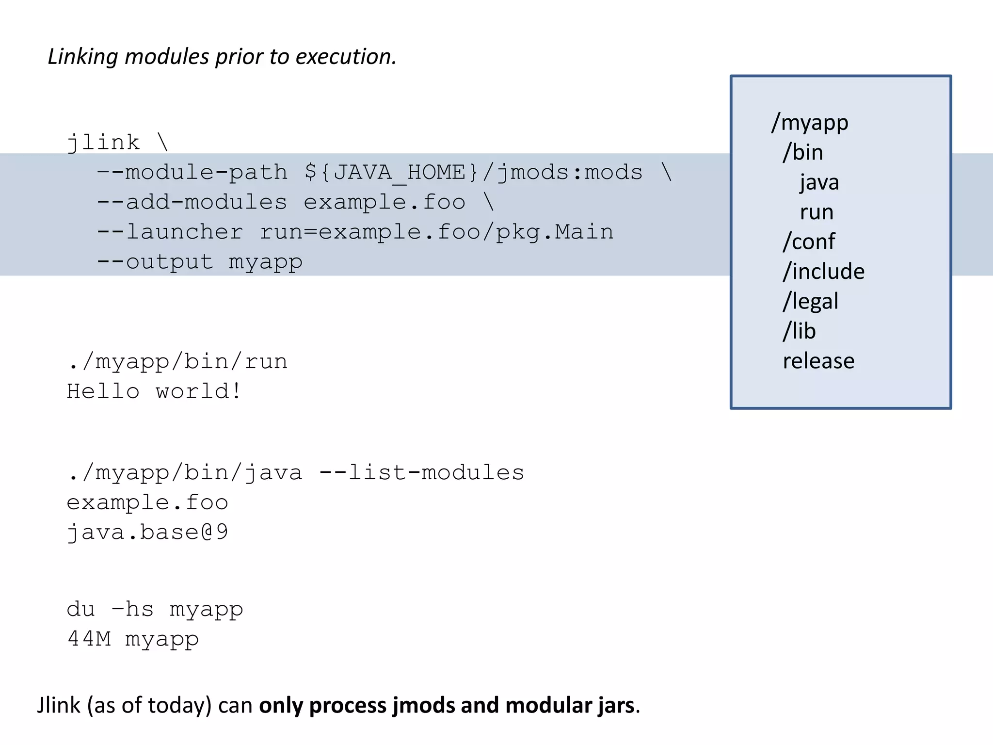 Linking modules prior to execution. jlink –-module-path ${JAVA_HOME}/jmods:mods --add-modules example.foo --launcher run=example.foo/pkg.Main --output myapp /myapp /bin java run /conf /include /legal /lib release./myapp/bin/run Hello world! du –hs myapp 44M myapp ./myapp/bin/java --list-modules example.foo java.base@9 Jlink (as of today) can only process jmods and modular jars. 