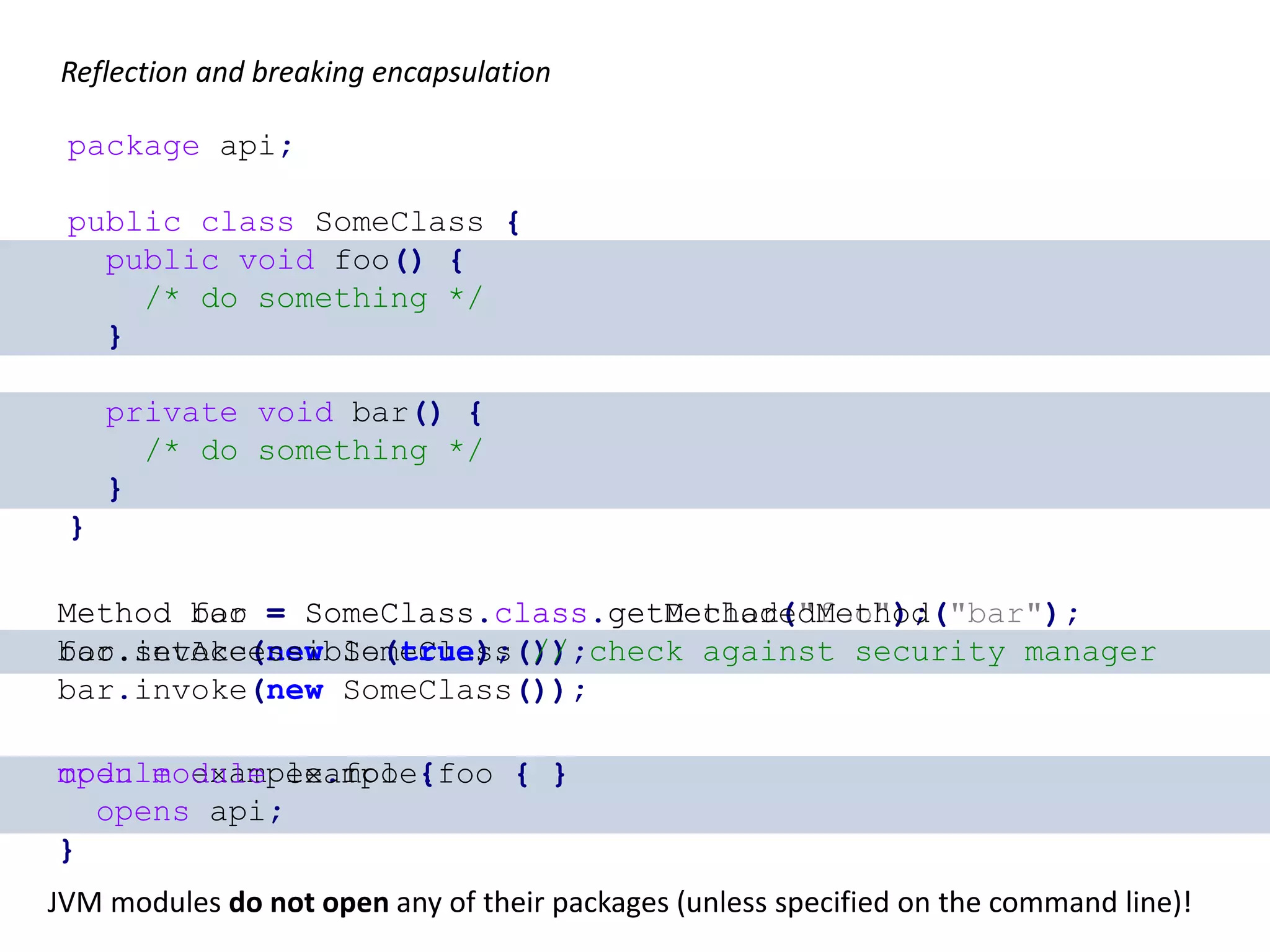 package api; public class SomeClass { public void foo() { /* do something */ } private void bar() { /* do something */ } } Method foo = SomeClass.class.getMethod("foo"); foo.invoke(new SomeClass()); Method bar = SomeClass.class.getDeclaredMethod("bar"); bar.setAccessible(true); // check against security manager bar.invoke(new SomeClass()); Reflection and breaking encapsulation module example.foo { opens api; } open module example.foo { } JVM modules do not open any of their packages (unless specified on the command line)! java --add-opens java --illegal-access=<permit,deny> Module::addOpens Instrumentation::redefineModule 