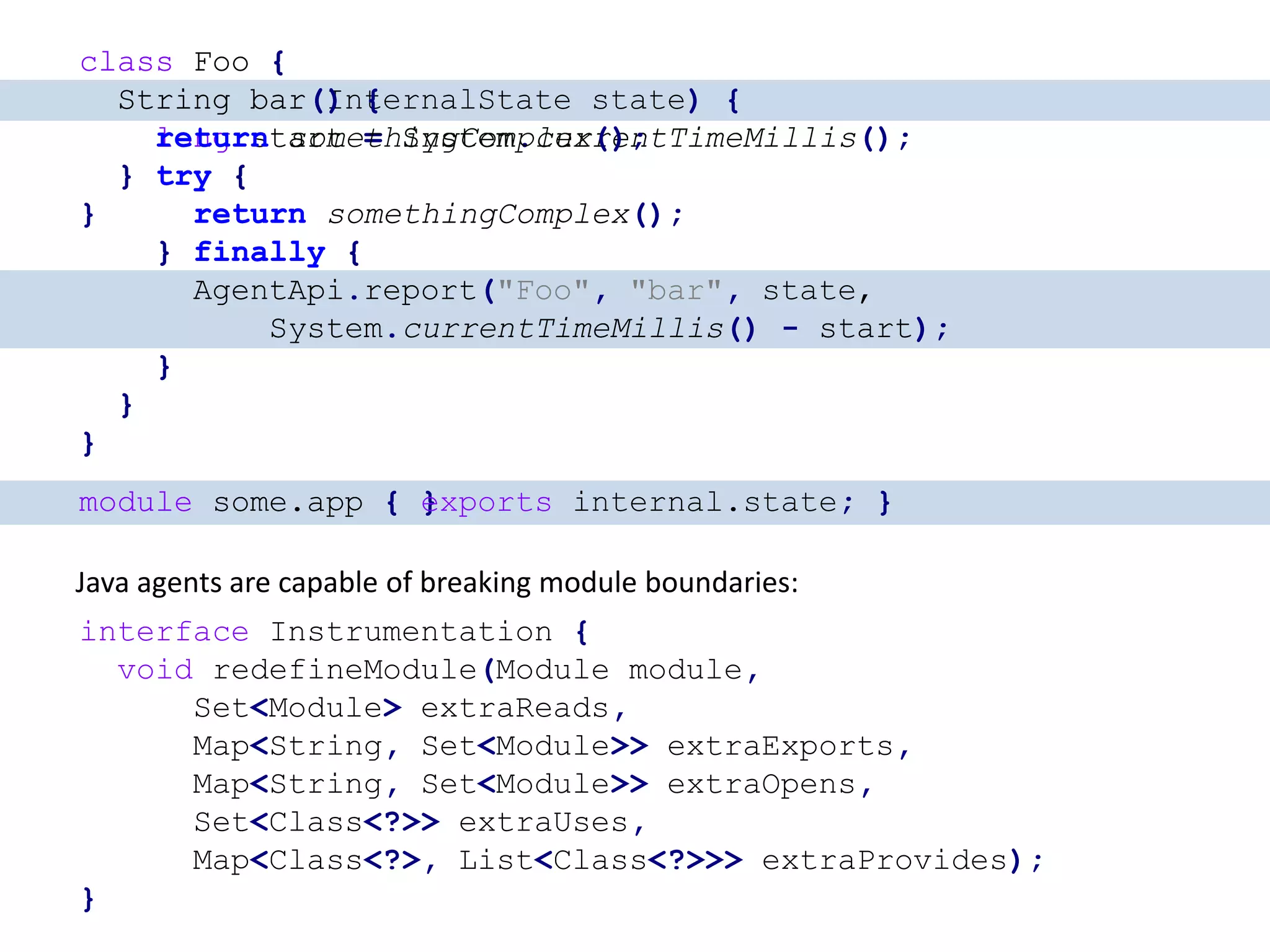 class Foo { String bar() { long start = System.currentTimeMillis(); try { return somethingComplex(); } finally { AgentApi.report("Foo", "bar", System.currentTimeMillis() - start); } } } class Foo { String bar(InternalState state) { long start = System.currentTimeMillis(); try { return somethingComplex(); } finally { AgentApi.report("Foo", "bar", state, System.currentTimeMillis() - start); } } } class Foo { String bar() { return somethingComplex(); } } module some.app { } Java agents are capable of breaking module boundaries: interface Instrumentation { void redefineModule(Module module, Set<Module> extraReads, Map<String, Set<Module>> extraExports, Map<String, Set<Module>> extraOpens, Set<Class<?>> extraUses, Map<Class<?>, List<Class<?>>> extraProvides); } module some.app { exports internal.state; } 