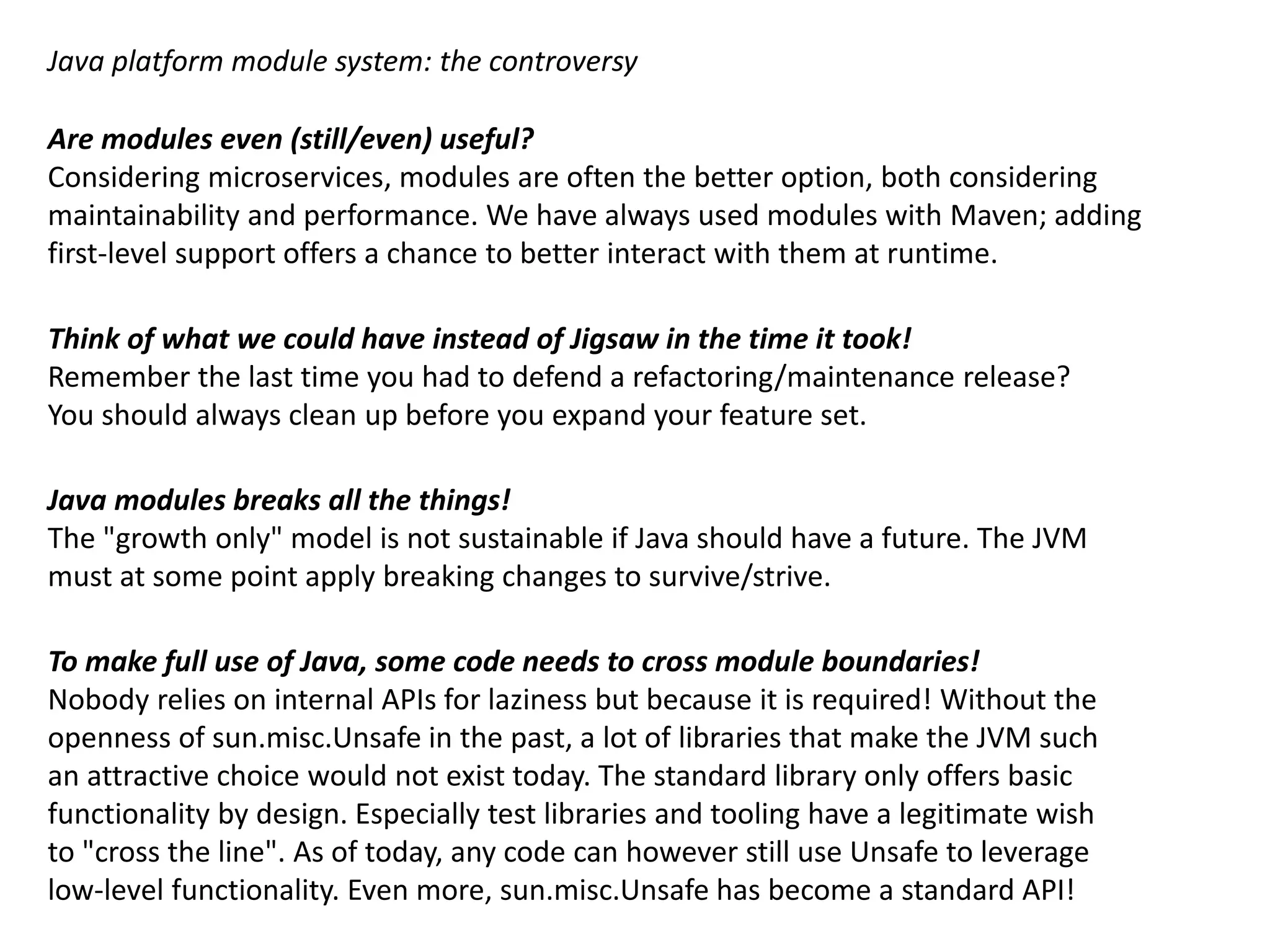 Java platform module system: the controversy Are modules even (still/even) useful? Considering microservices, modules are often the better option, both considering maintainability and performance. We have always used modules with Maven; adding first-level support offers a chance to better interact with them at runtime. Think of what we could have instead of Jigsaw in the time it took! Remember the last time you had to defend a refactoring/maintenance release? You should always clean up before you expand your feature set. Java modules breaks all the things! The "growth only" model is not sustainable if Java should have a future. The JVM must at some point apply breaking changes to survive/strive. To make full use of Java, some code needs to cross module boundaries! Nobody relies on internal APIs for laziness but because it is necessary. Without the openness of sun.misc.Unsafe in the past, a lot of libraries that make the JVM such an attractive choice would not exist today. The standard library only offers basic functionality by design. Especially test libraries and tooling have a legitimate wish to "cross the line". As of today, any code can however still use Unsafe to leverage low-level functionality. The standard library still relies heavily on qualified exports! 
